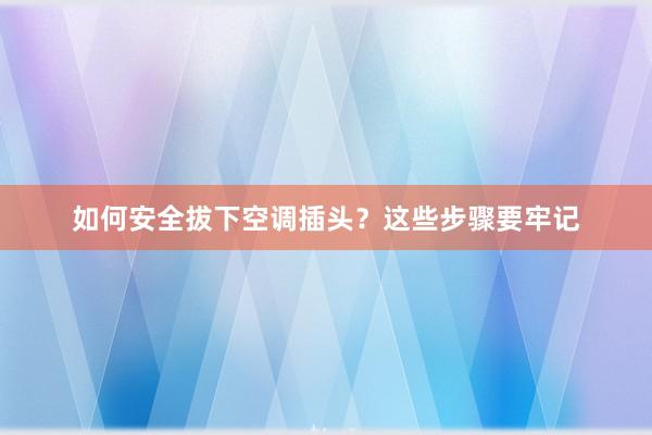 如何安全拔下空调插头？这些步骤要牢记