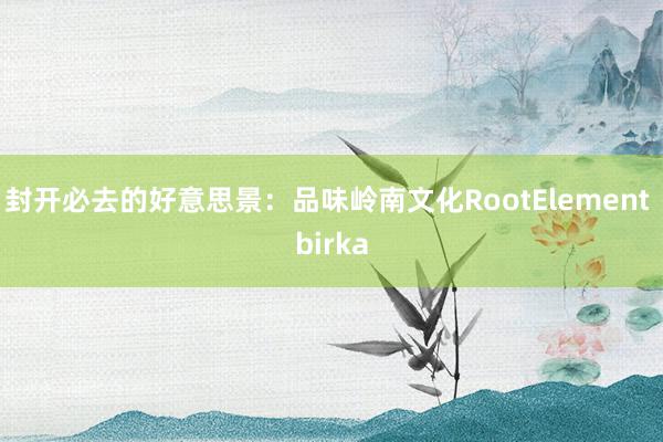 封开必去的好意思景：品味岭南文化RootElement birka