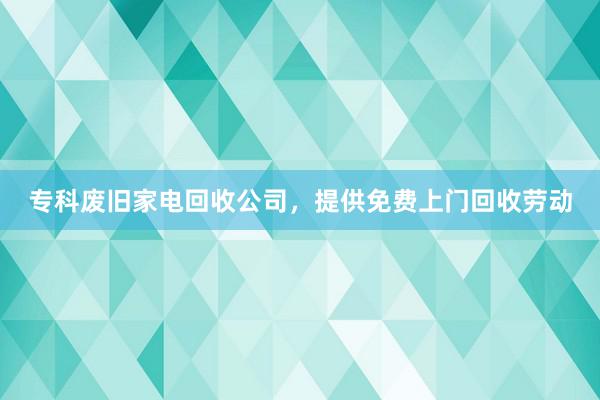 专科废旧家电回收公司，提供免费上门回收劳动